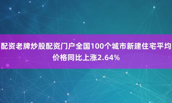 配资老牌炒股配资门户全国100个城市新建住宅平均价格同比上涨2.64%