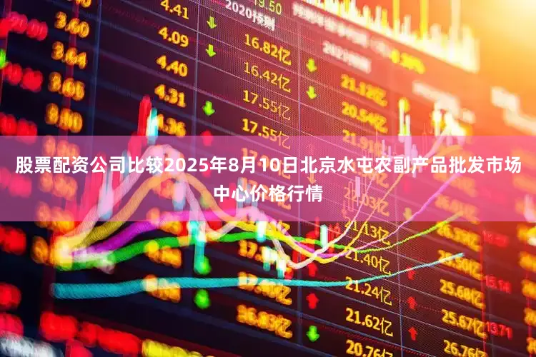 股票配资公司比较2025年8月10日北京水屯农副产品批发市场中心价格行情